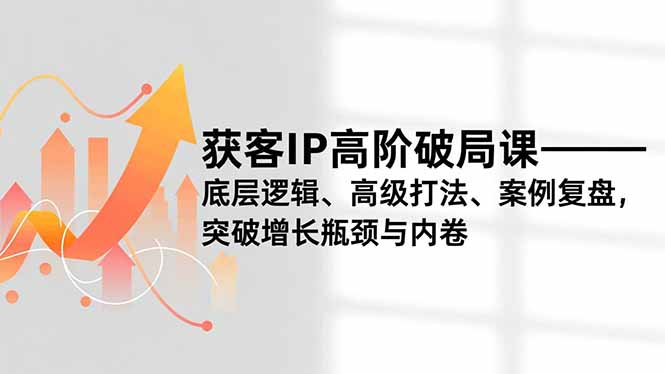 获客IP高阶破局课，底层逻辑、高级打法、案例复盘，突破增长瓶颈与内卷-轻创终点站