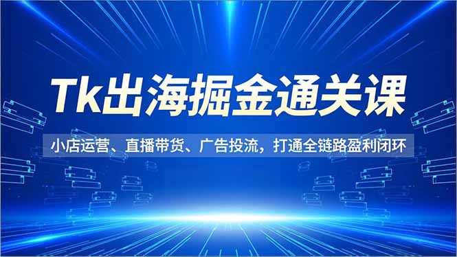 Tk出海掘金通关课，小店运营、直播带货、广告投流，打通全链路盈利闭环-轻创终点站