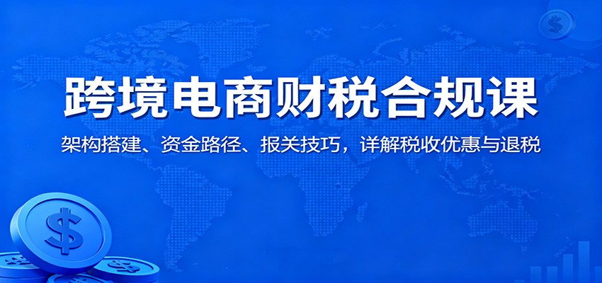 跨境电商财税合规课:架构搭建、资金路径、报关技巧,详解税收优惠与退税-安小熙网创平台