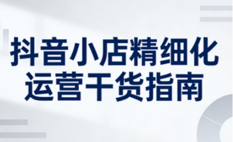抖音小店精细化运营干货指南新版，助力商家系统提升店铺运营能力(更新26年5月)-飞驰网创