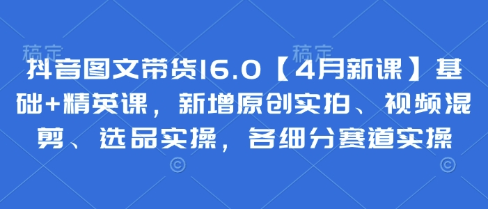 抖音图文带货16.0【4月新课】基础+精英课，新增原创实拍、视频混剪、选品实操，各细分赛道实操-轻创终点站