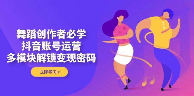 舞蹈创作者必学，抖音账号运营，多模块解锁变现密码-轻创终点站