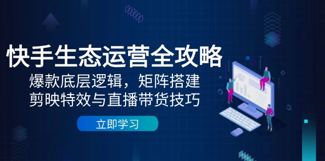 快手生态运营全攻略：爆款底层逻辑，矩阵搭建，剪映特效与直播带货技巧-轻创终点站