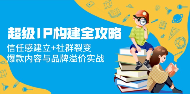 超级IP构建全攻略：信任感建立+社群裂变，爆款内容与品牌溢价实战-轻创终点站