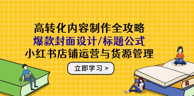 高转化内容制作全攻略：爆款封面设计/标题公式，小红书店铺运营与货源管理-轻创终点站