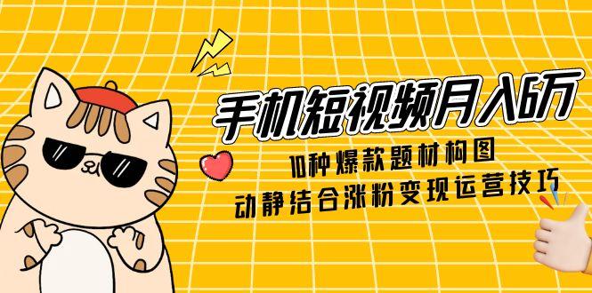 手机短视频月入6万，10种爆款题材构图，动静结合涨粉变现运营技巧-网创星球