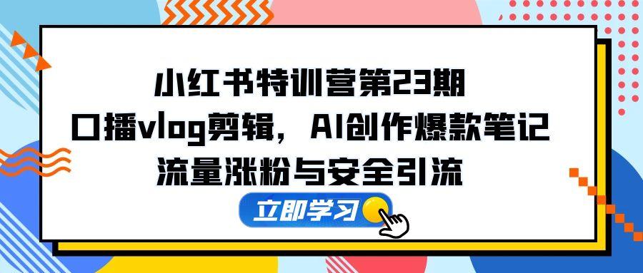 小红书特训营第23期，口播vlog剪辑，AI创作爆款笔记，流量涨粉与安全引流-网创星球