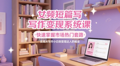 女频短篇写作变现系统课，快速掌握市场热门套路，实现从写作小白到变现达人的蜕变-网创星球