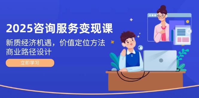 2025咨询服务变现课：新质经济机遇，价值定位方法，商业路径设计-网创星球