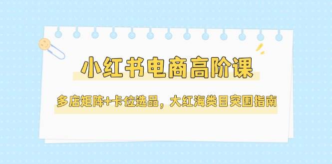 小红书电商高阶课，多店矩阵+卡位选品，大红海类目突围指南（更新5月）-星舰联盟