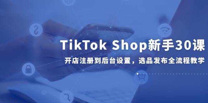 TikTok Shop新手30课，开店注册到后台设置，选品发布全流程教学-青年云网创—高质量项目商城