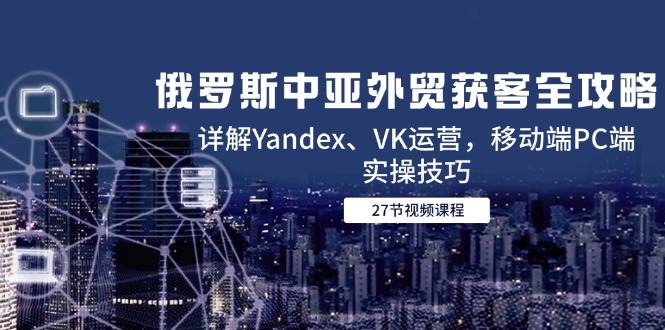 俄罗斯中亚外贸获客全攻略，详解Yandex、VK运营，移动端PC端实操技巧-网创星球