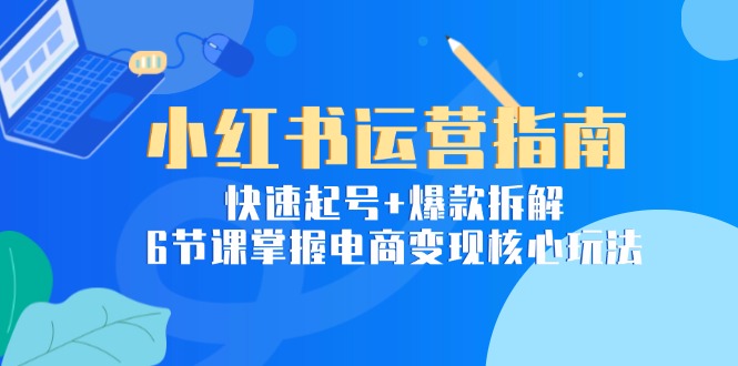 小红书运营指南：快速起号+爆款拆解，6节课掌握电商变现核心玩法-轻创终点站