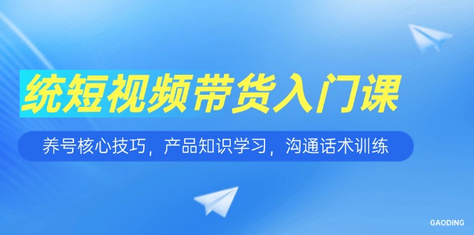 短视频带货入门课，养号核心技巧，产品知识学习，沟通话术训练-星舰联盟