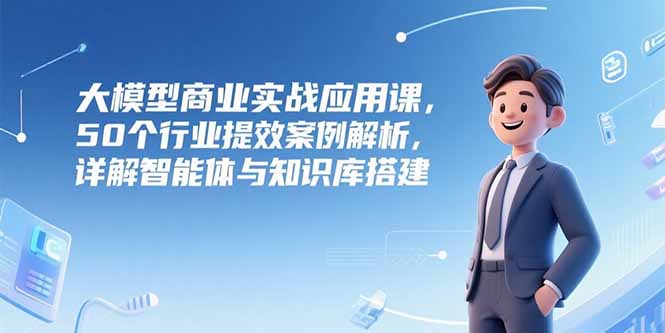 大模型商业实战应用课，50个行业提效案例解析，详解智能体与知识库搭建-星舰联盟