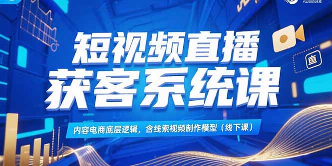 短视频直播获客系统课，内容电商底层逻辑，含线索视频制作模型(线下课)-星球源码网