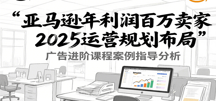 亚马逊年利润百万卖家2025运营规划布局，广告进阶课程案例指导分析-网创星球