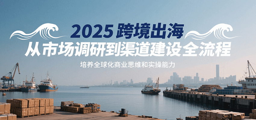 2025跨境出海从市场调研到渠道建设全流程，培养全球化商业思维和实操能力-轻创终点站