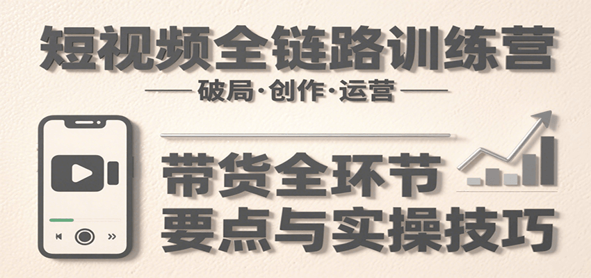 短视频全链路训练营：含破局、创作、运营、带货等多方面，详解各环节要点与实操技巧-轻创终点站