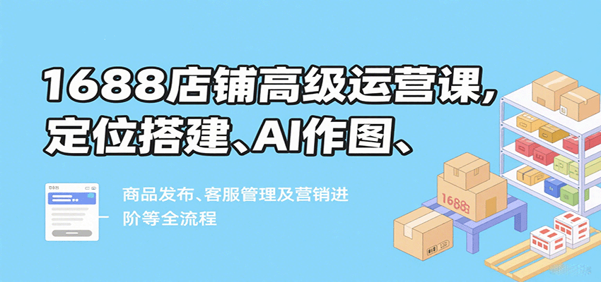 1688店铺高级运营课，定位搭建、AI作图、商品发布、客服管理及营销进阶等全流程-星舰联盟