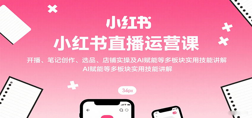 小红书直播运营课：开播、笔记创作、选品、店铺实操及 AI 赋能等多板块实用技能讲解-星舰联盟
