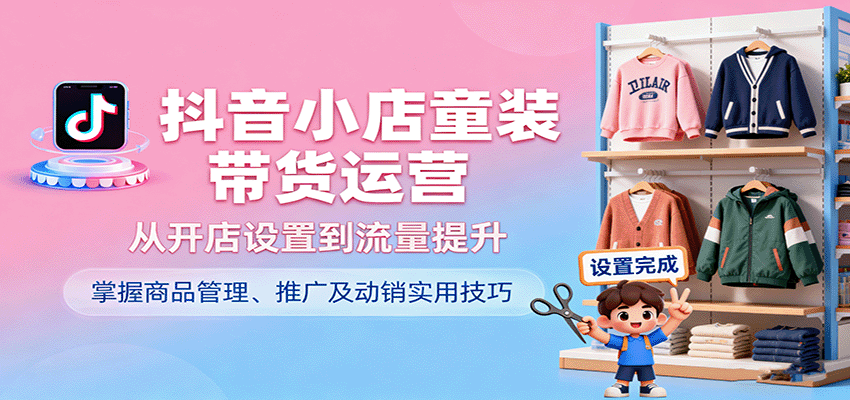 抖音小店童装带货运营，从开店设置到流量提升，掌握商品管理、推广及动销实用技巧-百创网