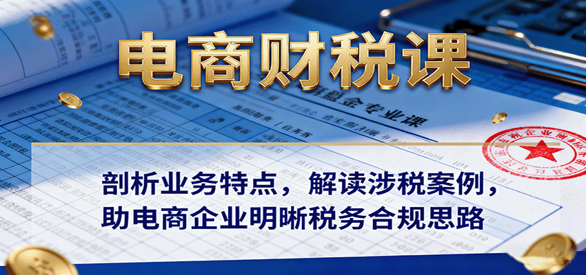 电商财税课：剖析业务特点，解读涉税案例，助电商企业明晰税务合规思路-轻创终点站
