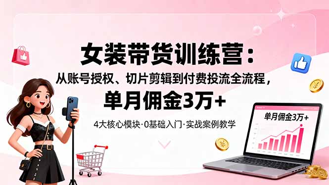 女装带货特训营：从账号授权、切片剪辑到付费投流全流程，单月佣金3万+-轻创终点站