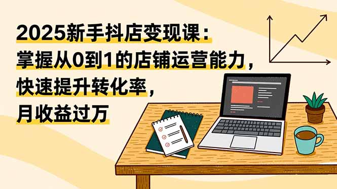 2025新手抖店变现课：掌握从0到1的店铺运营能力，快速提升转化率,月收过万-安小熙网创平台