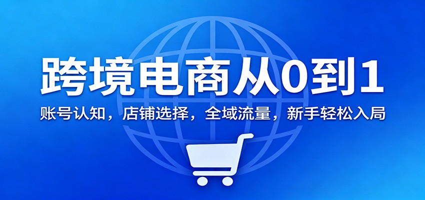 跨境电商从0到1：账号认知，店铺选择，全域流量，新手轻松入局-轻创终点站