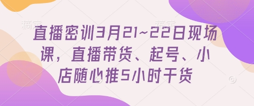 直播密训3月21~22日现场课，​直播带货、起号、小店随心推5小时干货-轻创终点站