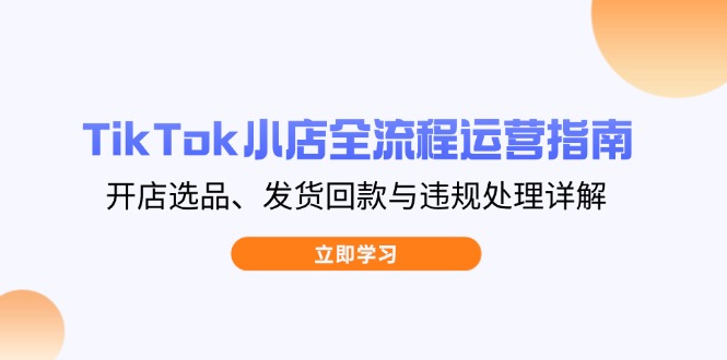 （14358期）TikTok小店全流程运营指南，开店选品、发货回款与违规处理详解-轻创终点站