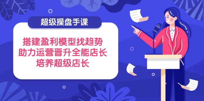 （14431期）超级操盘手课，搭建盈利模型找趋势，助力运营晋升全能店长，培养超级店长-轻创终点站