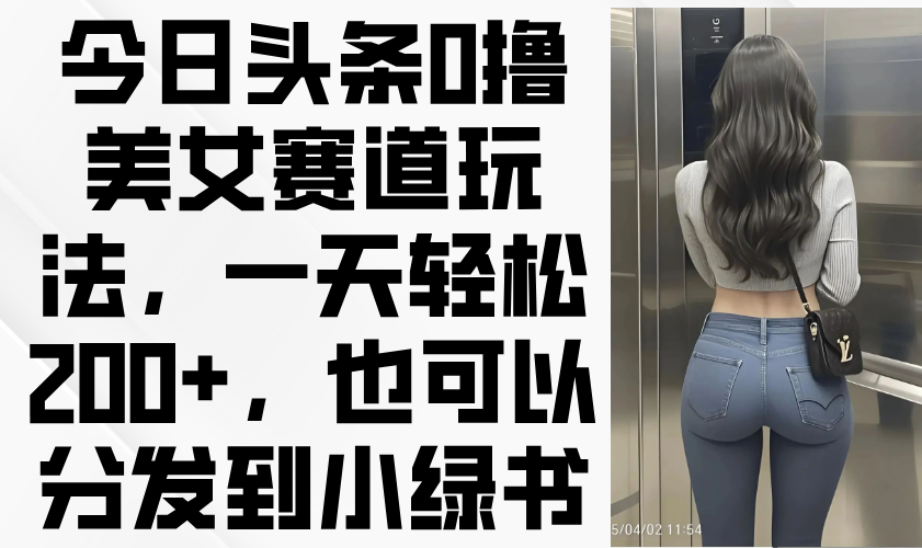 （14393期）今日头条0撸美女赛道玩法，一天轻松200+，也可以分发到小绿书-轻创终点站